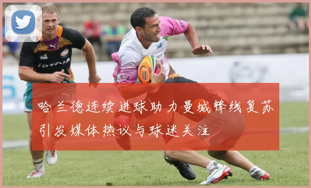 哈兰德连续进球助力曼城锋线复苏引发媒体热议与球迷关注