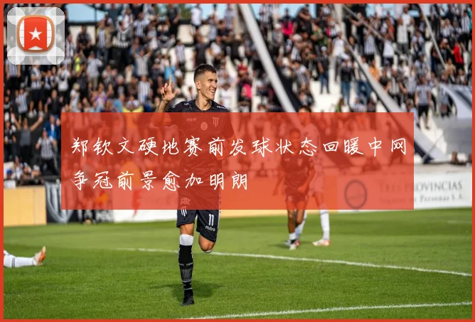 郑钦文硬地赛前发球状态回暖中网争冠前景愈加明朗