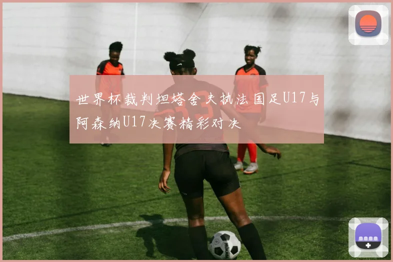 世界杯裁判坦塔舍夫执法国足U17与阿森纳U17决赛精彩对决