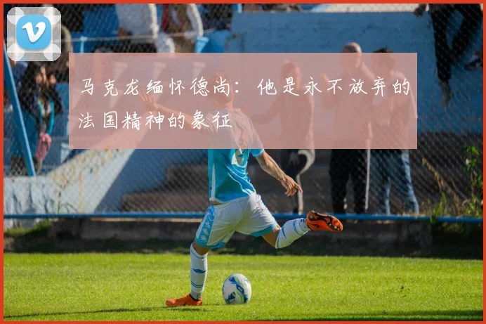 马克龙缅怀德尚：他是永不放弃的法国精神的象征