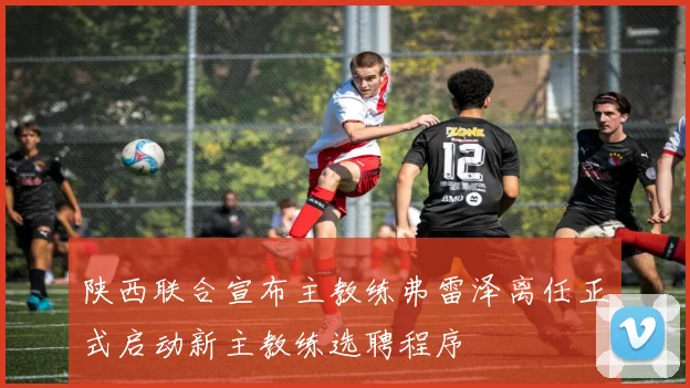 陕西联合宣布主教练弗雷泽离任正式启动新主教练选聘程序