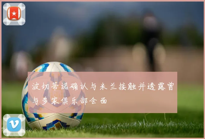 波切蒂诺确认与米兰接触并透露曾与多家俱乐部会面