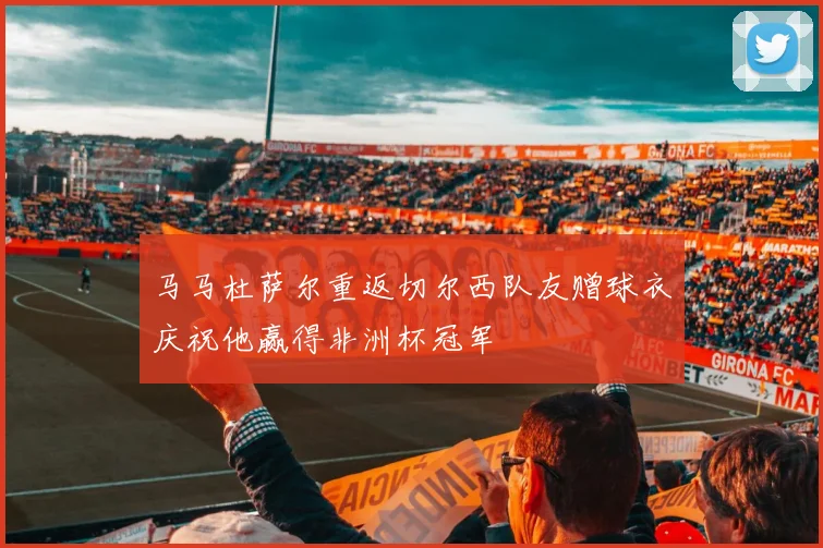 马马杜萨尔重返切尔西队友赠球衣庆祝他赢得非洲杯冠军