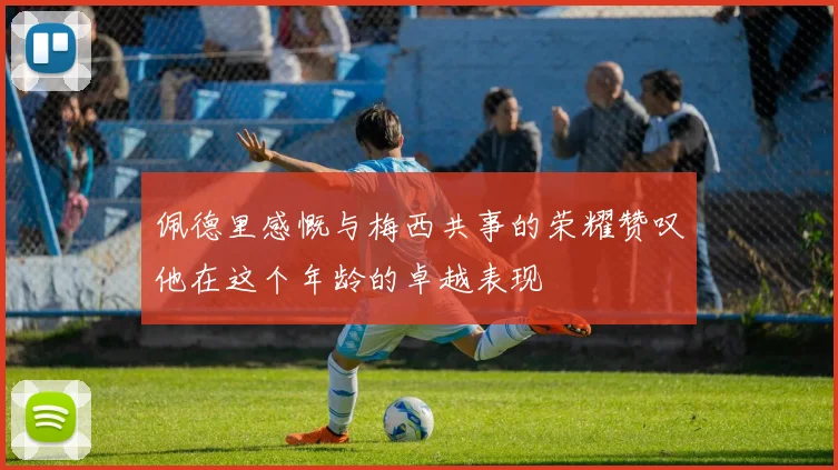 佩德里感慨与梅西共事的荣耀赞叹他在这个年龄的卓越表现