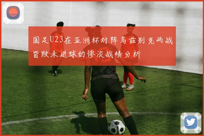 国足U23在亚洲杯对阵乌兹别克两战皆败未进球的惨淡战绩分析