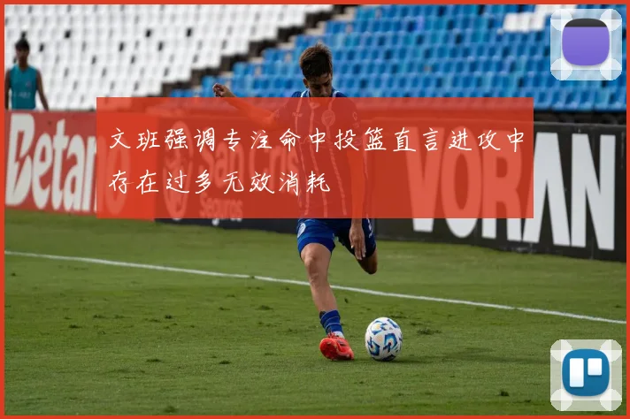 文班强调专注命中投篮直言进攻中存在过多无效消耗
