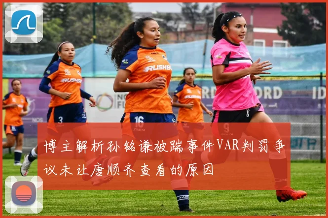博主解析孙铭谦被踹事件VAR判罚争议未让唐顺齐查看的原因