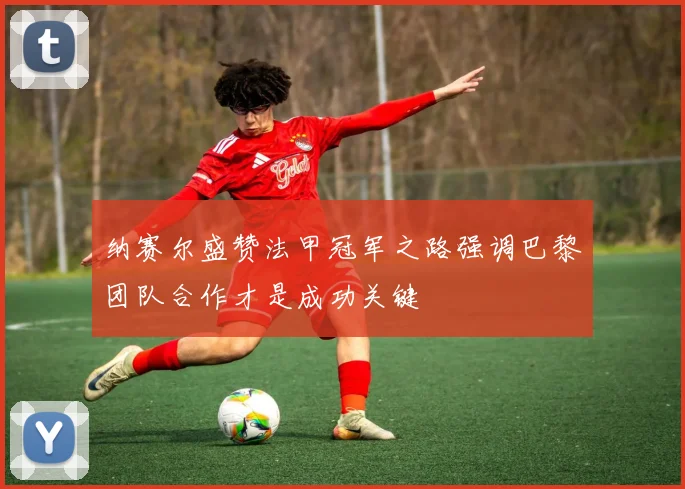 纳赛尔盛赞法甲冠军之路强调巴黎团队合作才是成功关键