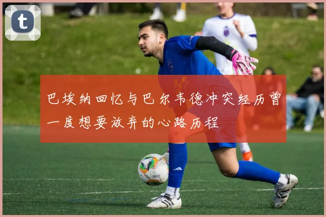 巴埃纳回忆与巴尔韦德冲突经历曾一度想要放弃的心路历程