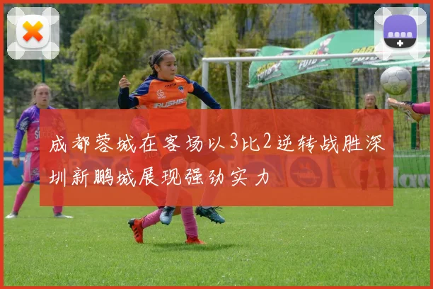 成都蓉城在客场以3比2逆转战胜深圳新鹏城展现强劲实力