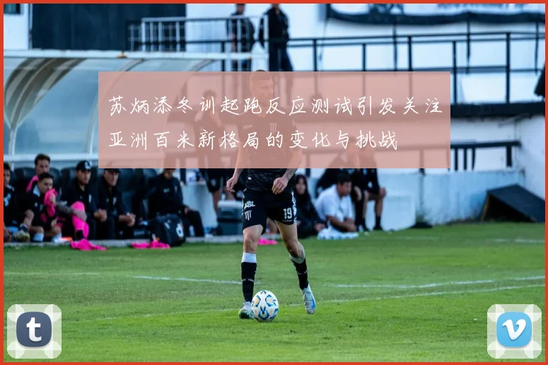 苏炳添冬训起跑反应测试引发关注亚洲百米新格局的变化与挑战