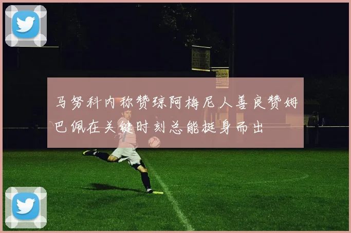 马努科内称赞琼阿梅尼人善良赞姆巴佩在关键时刻总能挺身而出