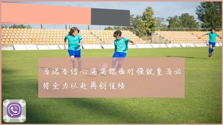马诺洛信心满满称面对强敌皇马必将全力以赴再创佳绩