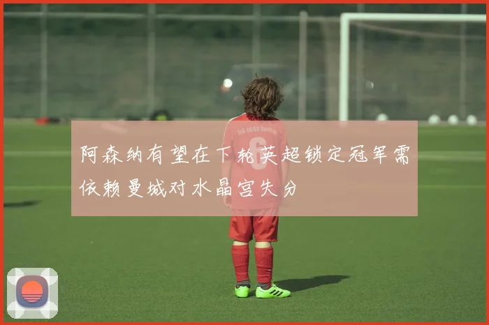 阿森纳有望在下轮英超锁定冠军需依赖曼城对水晶宫失分