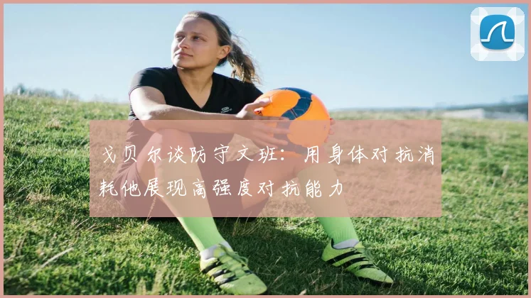 戈贝尔谈防守文班：用身体对抗消耗他展现高强度对抗能力