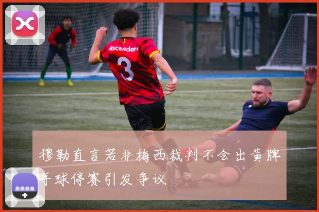 穆勒直言若非梅西裁判不会出黄牌手球停赛引发争议