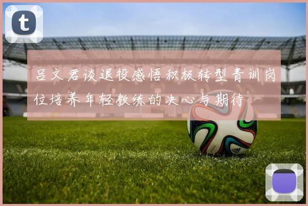 吕文君谈退役感悟积极转型青训岗位培养年轻教练的决心与期待