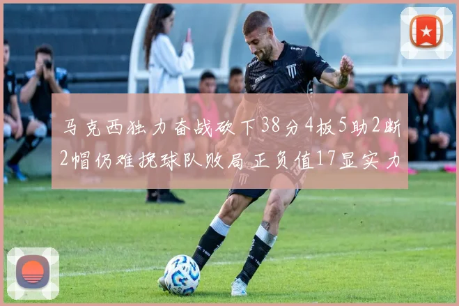 马克西独力奋战砍下38分4板5助2断2帽仍难挽球队败局正负值17显实力