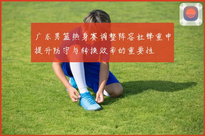 广东男篮热身赛调整阵容杜锋重申提升防守与转换效率的重要性