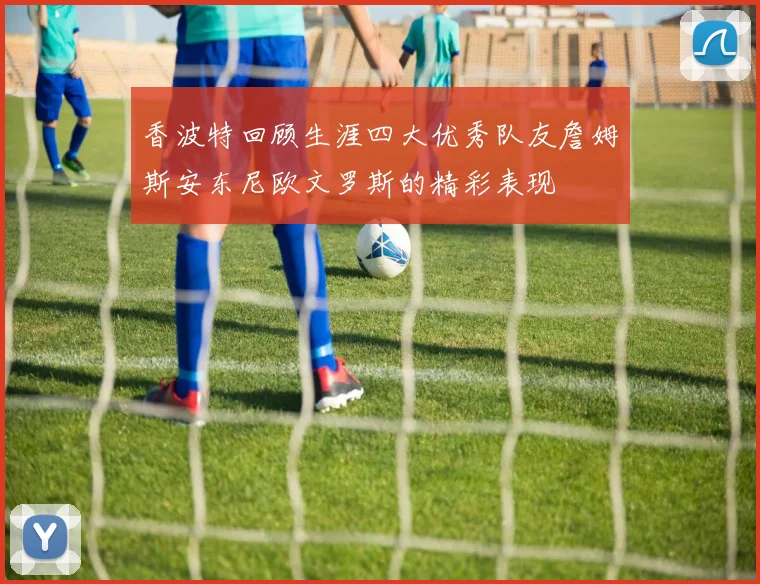 香波特回顾生涯四大优秀队友詹姆斯安东尼欧文罗斯的精彩表现