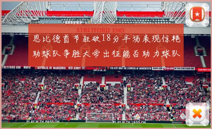 恩比德首节狂砍18分半场表现惊艳助球队争胜大帝出征能否助力球队逆袭