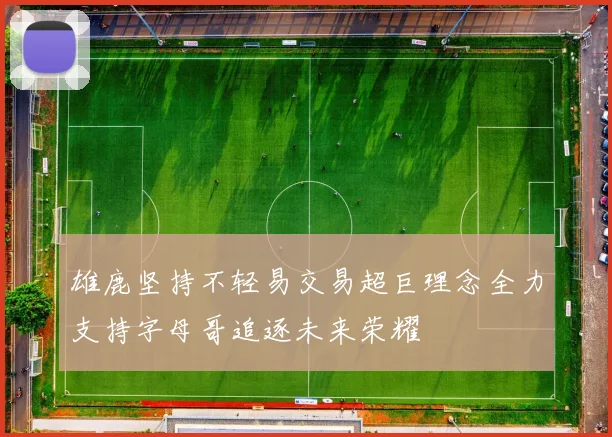 雄鹿坚持不轻易交易超巨理念全力支持字母哥追逐未来荣耀