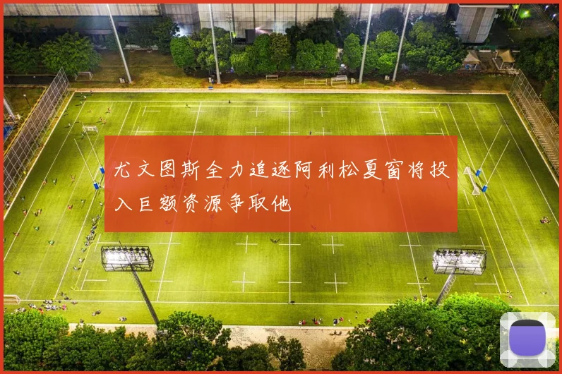 尤文图斯全力追逐阿利松夏窗将投入巨额资源争取他