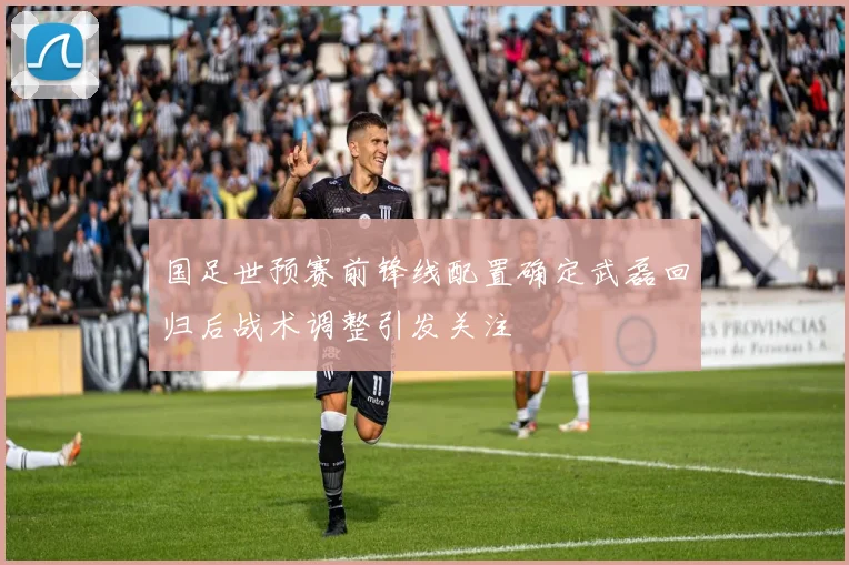 国足世预赛前锋线配置确定武磊回归后战术调整引发关注
