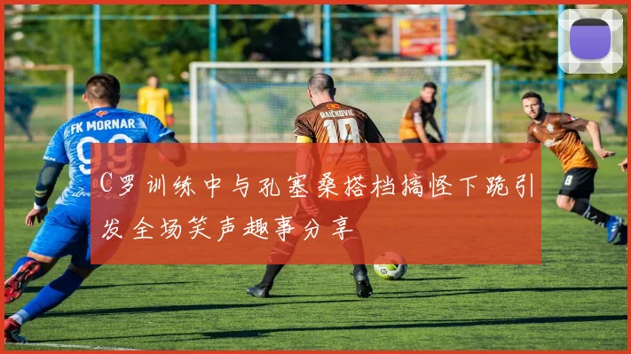 C罗训练中与孔塞桑搭档搞怪下跪引发全场笑声趣事分享
