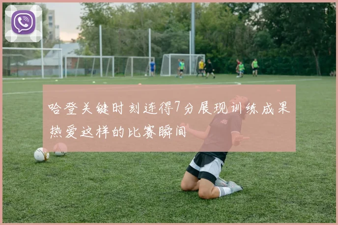 哈登关键时刻连得7分展现训练成果热爱这样的比赛瞬间