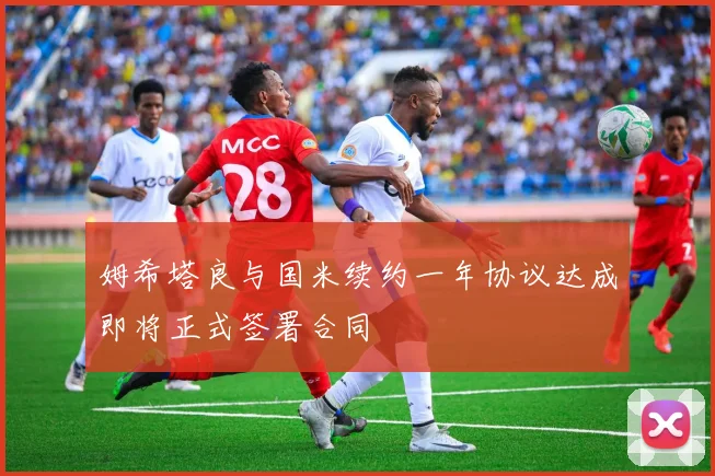 姆希塔良与国米续约一年协议达成即将正式签署合同