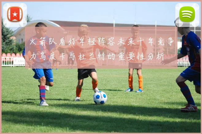 火箭队看好年轻阵容未来十年竞争力乌度卡与杜兰特的重要性分析