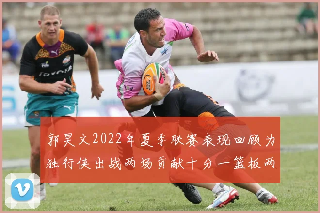 郭昊文2022年夏季联赛表现回顾为独行侠出战两场贡献十分一篮板两助攻