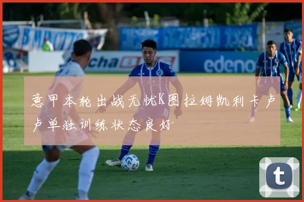 意甲本轮出战无忧K图拉姆凯利卡卢卢单独训练状态良好